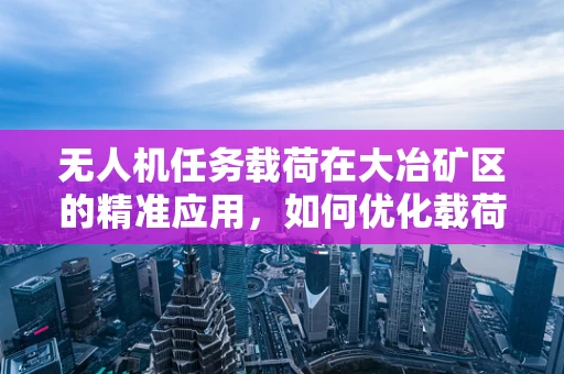 无人机任务载荷在大冶矿区的精准应用，如何优化载荷配置以提升勘探效率？