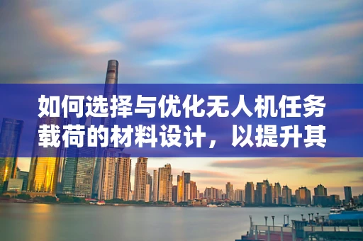 如何选择与优化无人机任务载荷的材料设计，以提升其性能与耐用性？