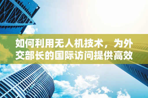 如何利用无人机技术，为外交部长的国际访问提供高效安全的信息传输？