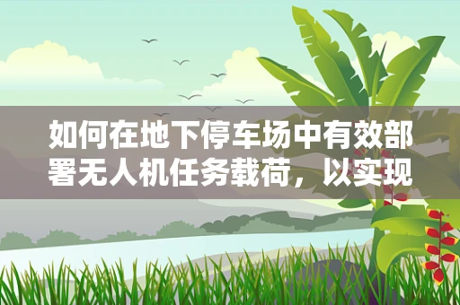 如何在地下停车场中有效部署无人机任务载荷，以实现精准监控与导航？