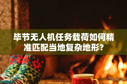 毕节无人机任务载荷如何精准匹配当地复杂地形？