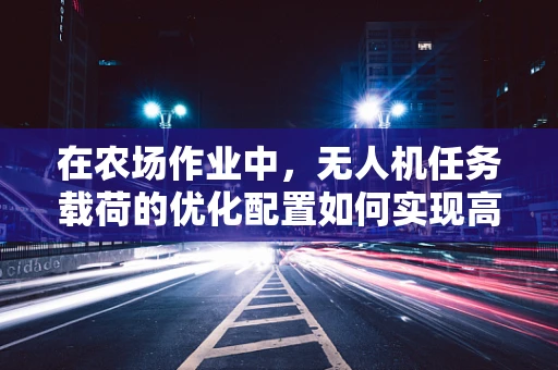 在农场作业中，无人机任务载荷的优化配置如何实现高效与精准？