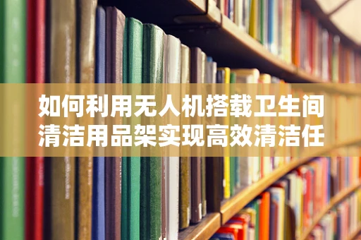 如何利用无人机搭载卫生间清洁用品架实现高效清洁任务？