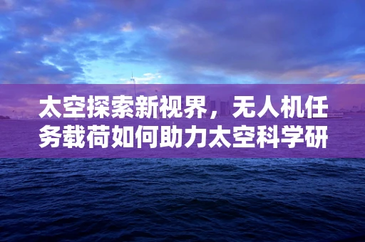 太空探索新视界，无人机任务载荷如何助力太空科学研究？