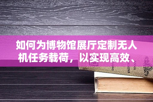 如何为博物馆展厅定制无人机任务载荷，以实现高效、安全的文物监测？