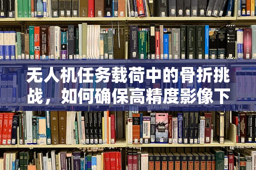 无人机任务载荷中的骨折挑战，如何确保高精度影像下的设备安全？