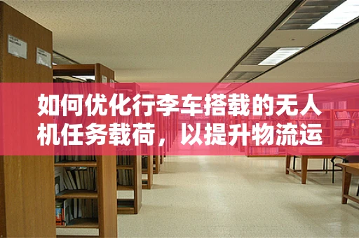 如何优化行李车搭载的无人机任务载荷，以提升物流运输效率？