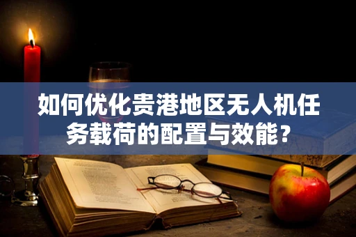 如何优化贵港地区无人机任务载荷的配置与效能？