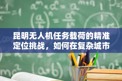 昆明无人机任务载荷的精准定位挑战，如何在复杂城市环境中实现高精度？