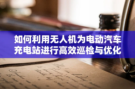 如何利用无人机为电动汽车充电站进行高效巡检与优化布局？