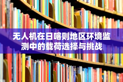 无人机在日喀则地区环境监测中的载荷选择与挑战