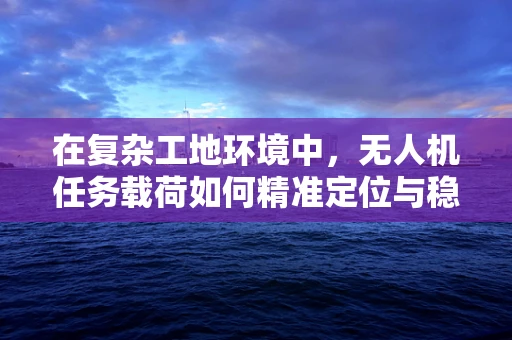 在复杂工地环境中，无人机任务载荷如何精准定位与稳定传输？