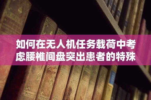 如何在无人机任务载荷中考虑腰椎间盘突出患者的特殊需求？